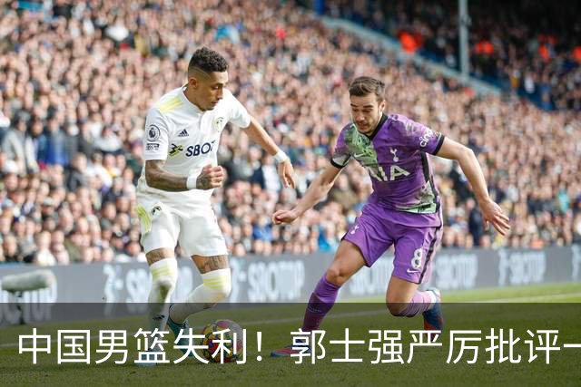 中国男篮失利！郭士强严厉批评一名首发，非徐昕、亦非赵嘉义