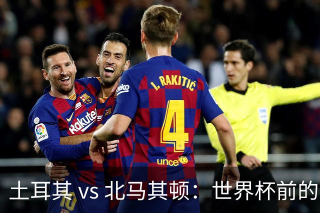 土耳其 vs 北马其顿：世界杯前的最后一战，谁将笑到最后？