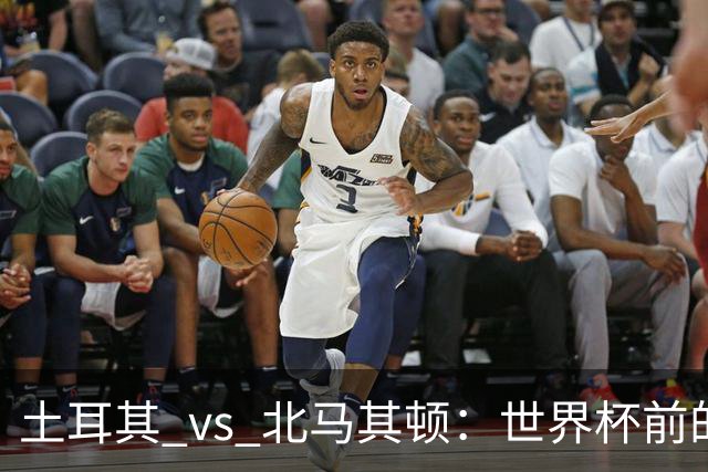 土耳其 vs 北马其顿：世界杯前的最后一战，谁将笑到最后？
