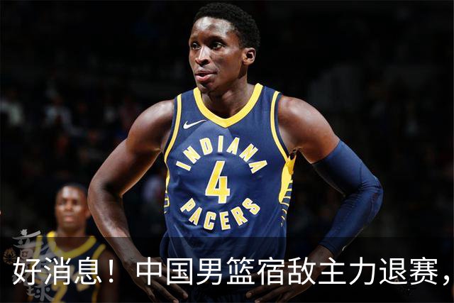 好消息！中国男篮宿敌主力退赛，将逐梦NBA，曾率队双杀中国男篮