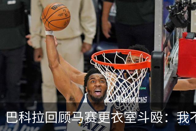 巴科拉回顾马赛更衣室斗殴：我不喜欢回想那些时刻