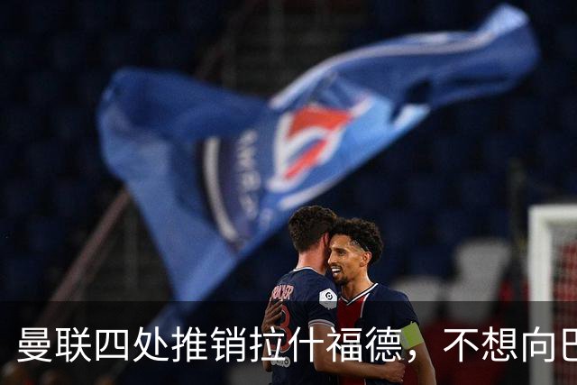 曼联四处推销拉什福德，不想向巴萨妥协！无法再逐出更衣室否则其可免费走人