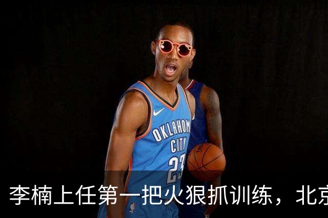 李楠上任第一把火狠抓训练，北京夏训热火朝天，晓川赵睿最来劲