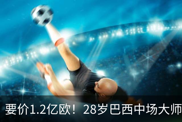 要价1.2亿欧！28岁巴西中场大师身价飙升：世界杯5场4助，阿森纳求购