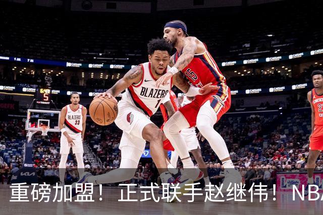 重磅加盟！正式联手赵继伟！NBA首轮猛兽大前锋